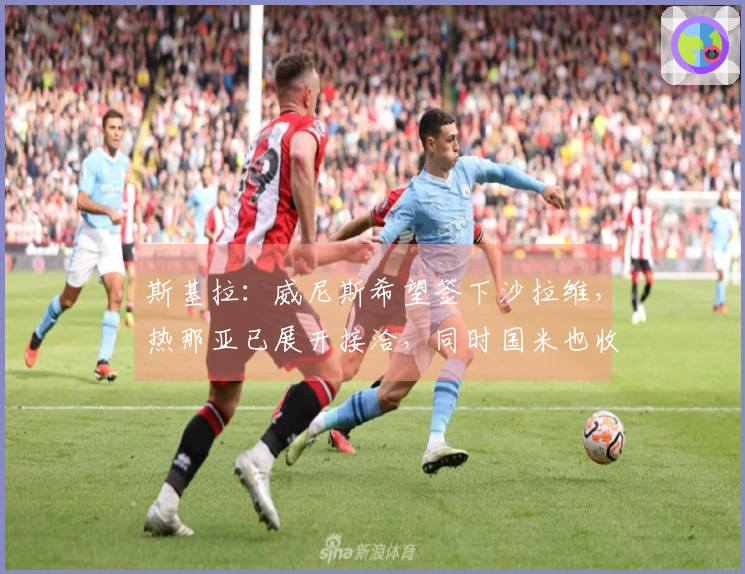 斯基拉:威尼斯希望签下沙拉维,热那亚已展开接洽,同时国米也收到推荐