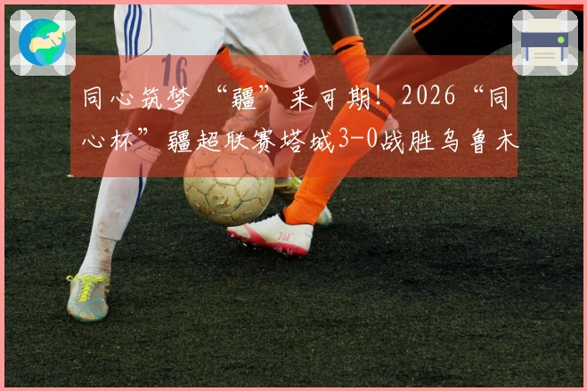 同心筑梦 “疆”来可期！2026“同心杯”疆超联赛塔城3-0战胜乌鲁木齐